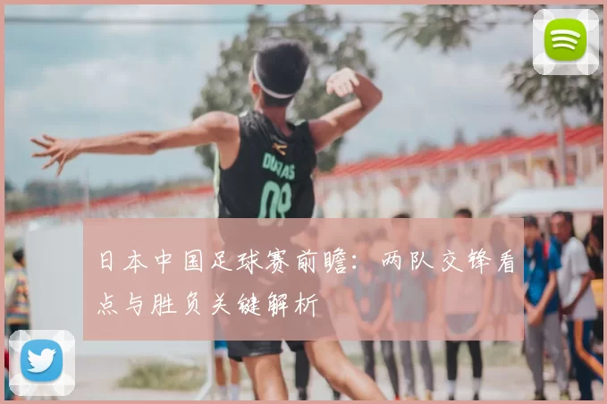 日本中国足球赛前瞻:两队交锋看点与胜负关键解析