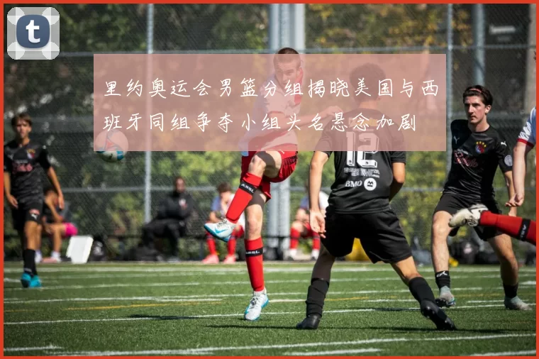 里约奥运会男篮分组揭晓美国与西班牙同组争夺小组头名悬念加剧