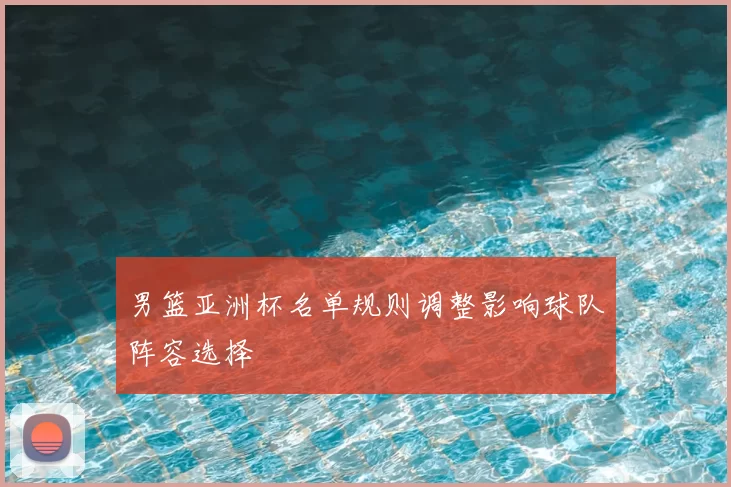 男篮亚洲杯名单规则调整影响球队阵容选择