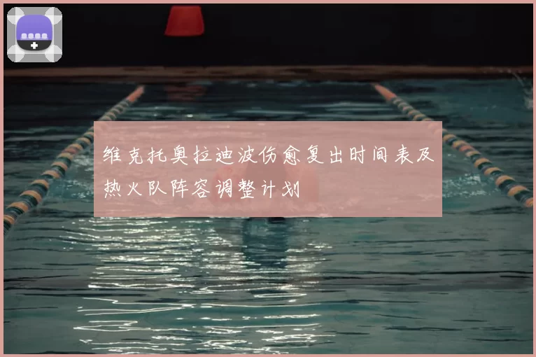 维克托奥拉迪波伤愈复出时间表及热火队阵容调整计划