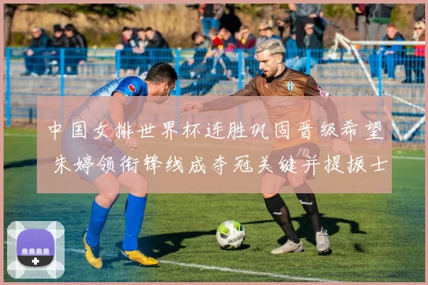 中国女排世界杯连胜巩固晋级希望 朱婷领衔锋线成夺冠关键并提振士气