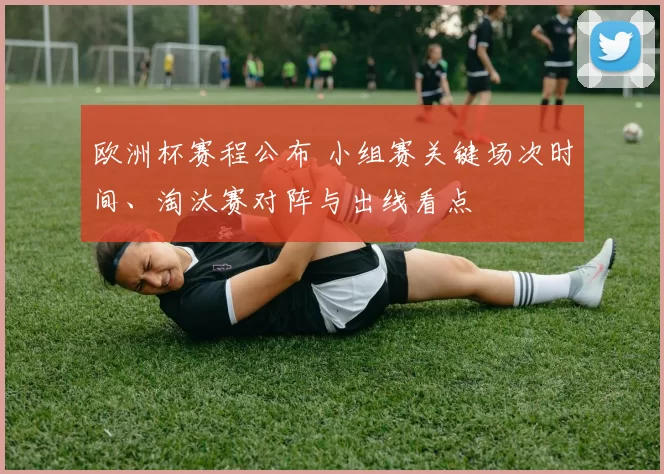 欧洲杯赛程公布 小组赛关键场次时间、淘汰赛对阵与出线看点