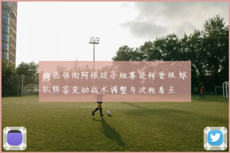 梅西领衔阿根廷小组赛逆转晋级 球队阵容变动战术调整与次轮看点