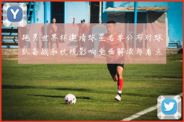 跑男世界杯邀请球星名单公布对球队备战和收视影响全面解读与看点梳理