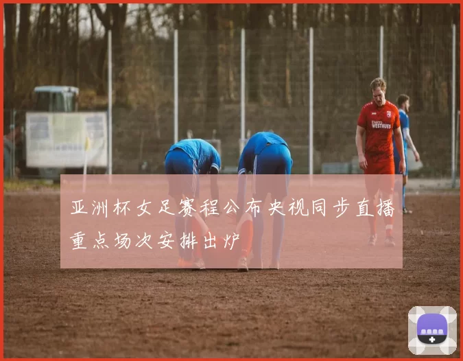 亚洲杯女足赛程公布央视同步直播重点场次安排出炉