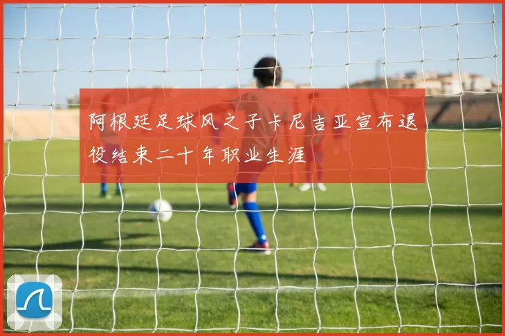 阿根廷足球风之子卡尼吉亚宣布退役结束二十年职业生涯