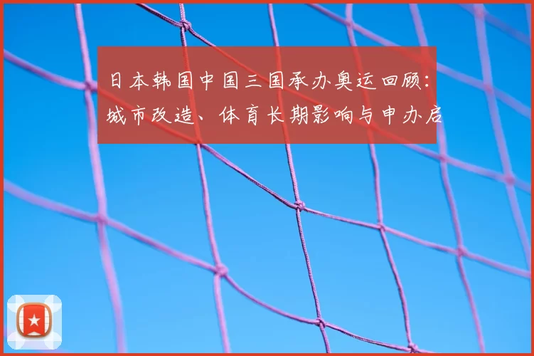日本韩国中国三国承办奥运回顾：城市改造、体育长期影响与申办启示