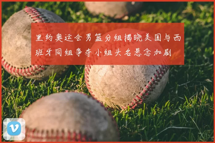 里约奥运会男篮分组揭晓美国与西班牙同组争夺小组头名悬念加剧