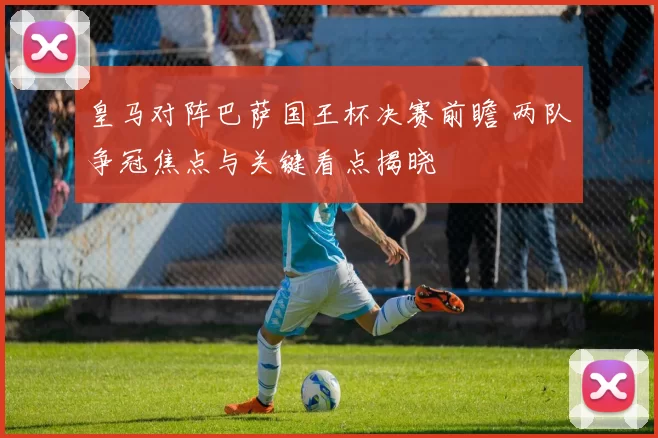 皇马对阵巴萨国王杯决赛前瞻 两队争冠焦点与关键看点揭晓