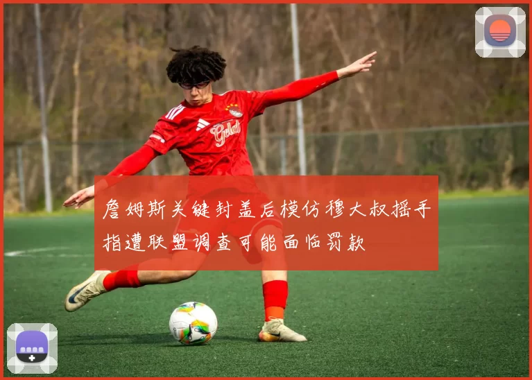 詹姆斯关键封盖后模仿穆大叔摇手指遭联盟调查可能面临罚款