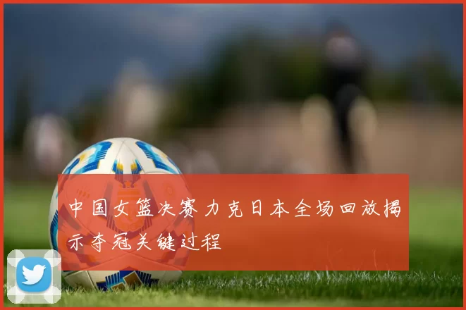 中国女篮决赛力克日本全场回放揭示夺冠关键过程