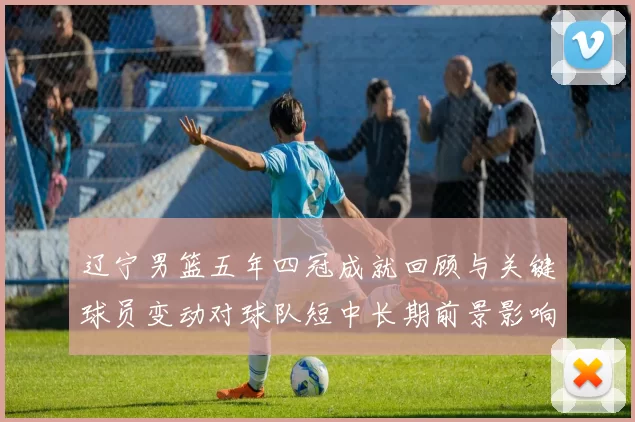 辽宁男篮五年四冠成就回顾与关键球员变动对球队短中长期前景影响