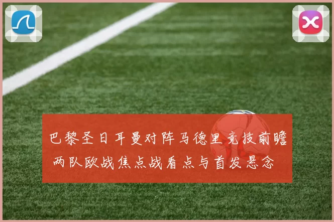 巴黎圣日耳曼对阵马德里竞技前瞻 两队欧战焦点战看点与首发悬念