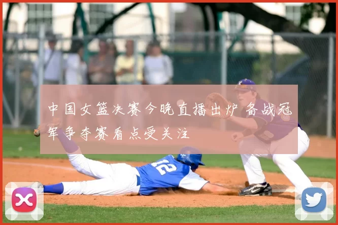 中国女篮决赛今晚直播出炉 备战冠军争夺赛看点受关注