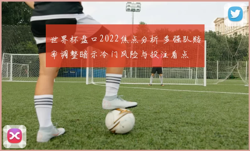 世界杯盘口2022焦点分析 多强队赔率调整暗示冷门风险与投注看点