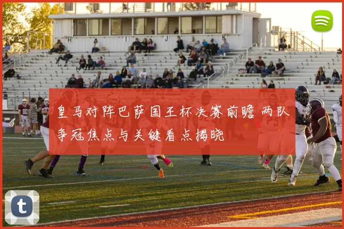 皇马对阵巴萨国王杯决赛前瞻 两队争冠焦点与关键看点揭晓