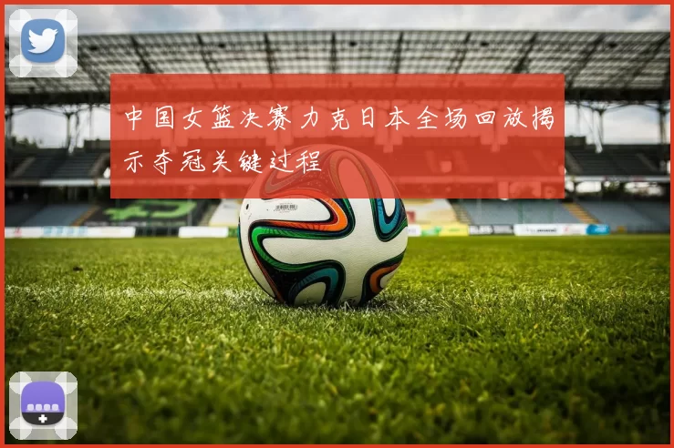 中国女篮决赛力克日本全场回放揭示夺冠关键过程