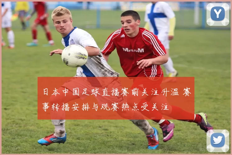 日本中国足球直播赛前关注升温 赛事转播安排与观赛热点受关注