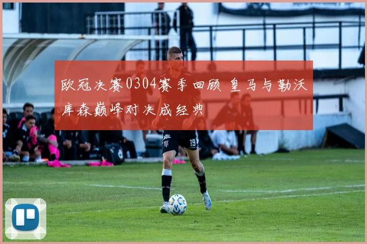 欧冠决赛0304赛季回顾 皇马与勒沃库森巅峰对决成经典