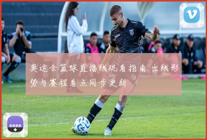 奥运会篮球直播线观看指南 出线形势与赛程看点同步更新