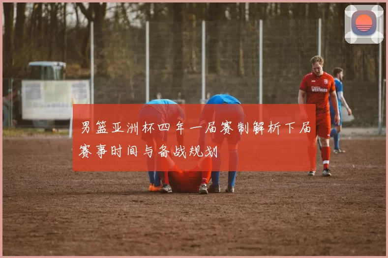 男篮亚洲杯四年一届赛制解析下届赛事时间与备战规划