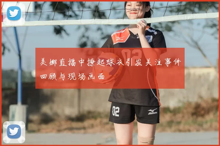 美娜直播中撩起球衣引发关注事件回顾与现场画面