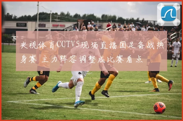 央视体育CCTV5现场直播国足备战热身赛 主力阵容调整成比赛看点