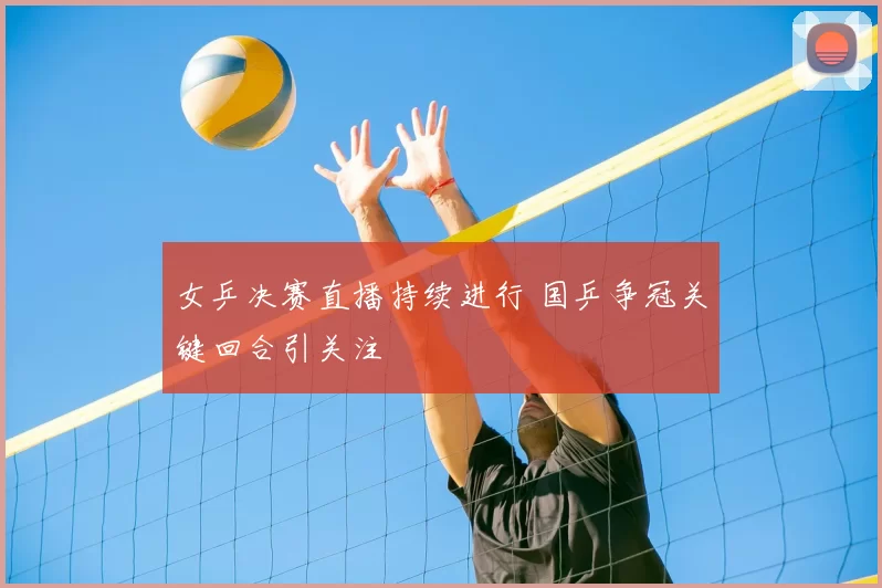 女乒决赛直播持续进行 国乒争冠关键回合引关注