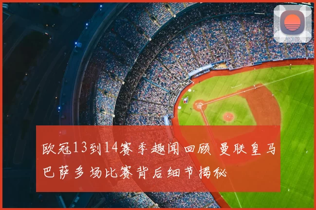 欧冠13到14赛季趣闻回顾 曼联皇马巴萨多场比赛背后细节揭秘