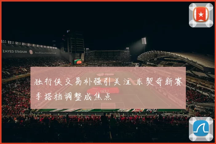 独行侠交易补强引关注 东契奇新赛季搭档调整成焦点