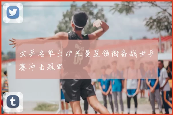 女乒名单出炉王曼昱领衔备战世乒赛冲击冠军